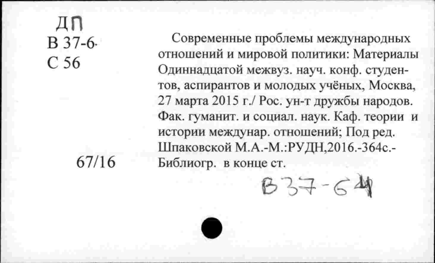 ﻿дп
В 37-6-
С 56
67/16
Современные проблемы международных отношений и мировой политики: Материалы Одиннадцатой межвуз. науч. конф, студентов, аспирантов и молодых учёных, Москва, 27 марта 2015 г./ Рос. ун-т дружбы народов. Фак. туманит, и социал, наук. Каф. теории и истории междунар. отношений; Под ред. Шпаковской М.А.-М.:РУДН,2016.-364с,-Библиогр. в конце ст.